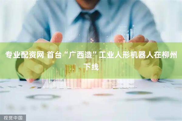 专业配资网 首台“广西造”工业人形机器人在柳州下线