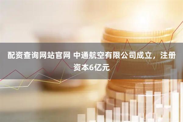 配资查询网站官网 中通航空有限公司成立，注册资本6亿元