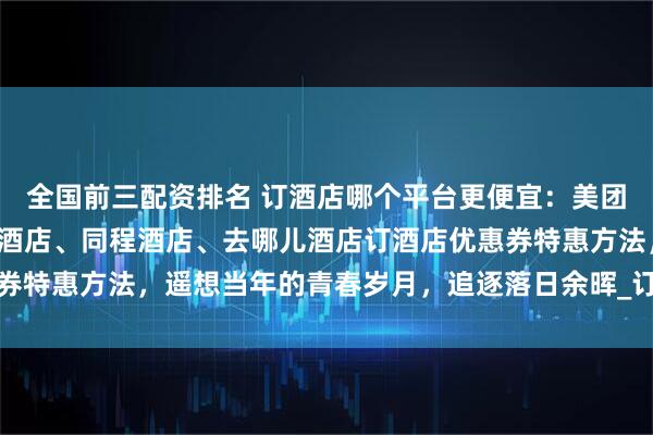 全国前三配资排名 订酒店哪个平台更便宜：美团酒店、携程酒店、飞猪酒店、同程酒店、去哪儿酒店订酒店优惠券特惠方法，遥想当年的青春岁月，追逐落日余晖_订单_信息_价格