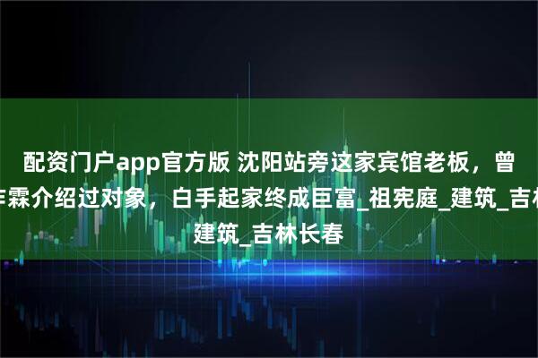 配资门户app官方版 沈阳站旁这家宾馆老板，曾给张作霖介绍过对象，白手起家终成巨富_祖宪庭_建筑_吉林长春