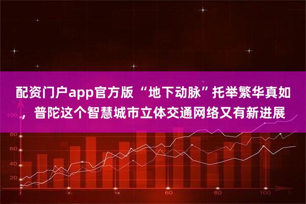 配资门户app官方版 “地下动脉”托举繁华真如，普陀这个智慧城市立体交通网络又有新进展