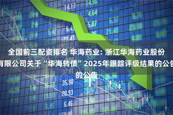 全国前三配资排名 华海药业: 浙江华海药业股份有限公司关于“华海转债”2025年跟踪评级结果的公告