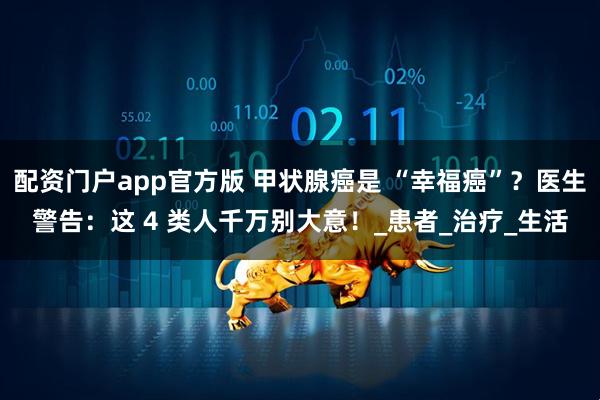 配资门户app官方版 甲状腺癌是 “幸福癌”？医生警告：这 4 类人千万别大意！_患者_治疗_生活