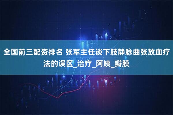 全国前三配资排名 张军主任谈下肢静脉曲张放血疗法的误区_治疗_阿姨_瓣膜