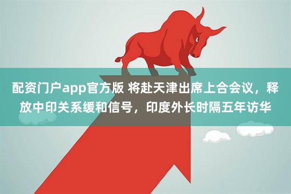 配资门户app官方版 将赴天津出席上合会议，释放中印关系缓和信号，印度外长时隔五年访华