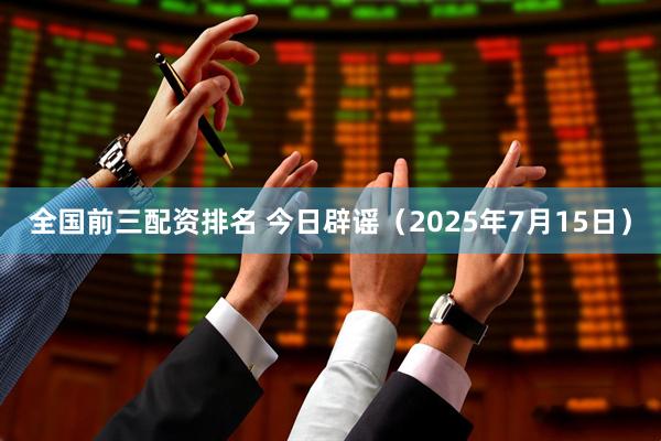 全国前三配资排名 今日辟谣（2025年7月15日）