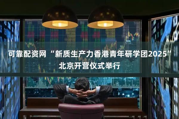 可靠配资网 “新质生产力香港青年研学团2025”北京开营仪式举行