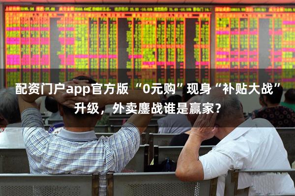 配资门户app官方版 “0元购”现身“补贴大战”升级，外卖鏖战谁是赢家？