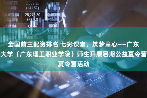 全国前三配资排名 七彩课堂，筑梦童心——广东开放大学（广东理工职业学院）师生开展暑期公益夏令营活动