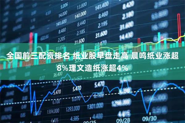 全国前三配资排名 纸业股早盘走高 晨鸣纸业涨超8%理文造纸涨超4%