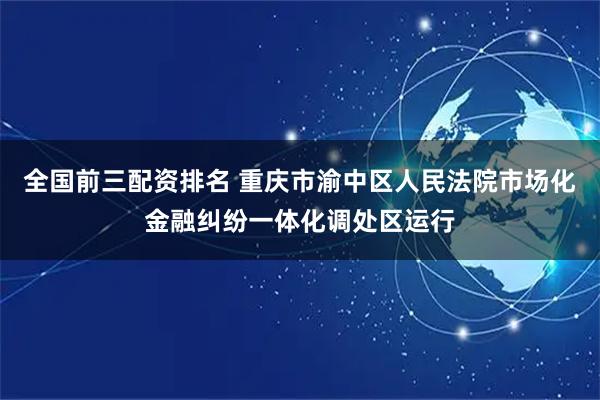 全国前三配资排名 重庆市渝中区人民法院市场化金融纠纷一体化调处区运行