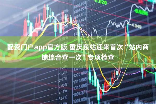 配资门户app官方版 重庆东站迎来首次“站内商铺综合查一次”专项检查