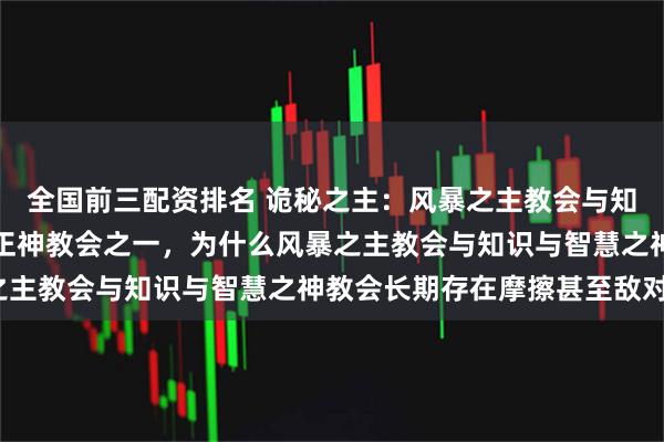 全国前三配资排名 诡秘之主：风暴之主教会与知识与智慧之神教会都是正神教会之一，为什么风暴之主教会与知识与智慧之神教会长期存在摩擦甚至敌对？
