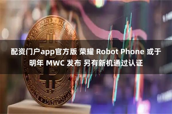 配资门户app官方版 荣耀 Robot Phone 或于明年 MWC 发布 另有新机通过认证