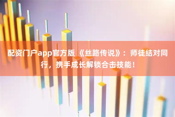 配资门户app官方版 《丝路传说》：师徒结对同行，携手成长解锁合击技能！