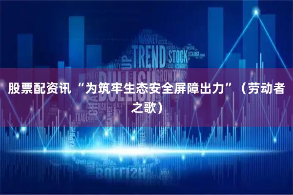 股票配资讯 “为筑牢生态安全屏障出力”（劳动者之歌）