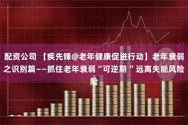 配资公司 【疾先锋@老年健康促进行动】老年衰弱之识别篇——抓住老年衰弱“可逆期 ”远离失能风险