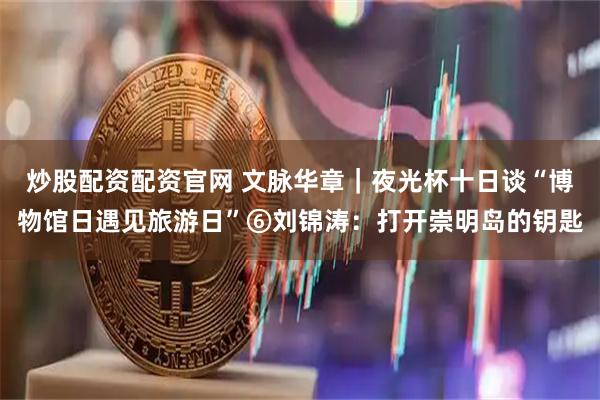 炒股配资配资官网 文脉华章｜夜光杯十日谈“博物馆日遇见旅游日”⑥刘锦涛：打开崇明岛的钥匙