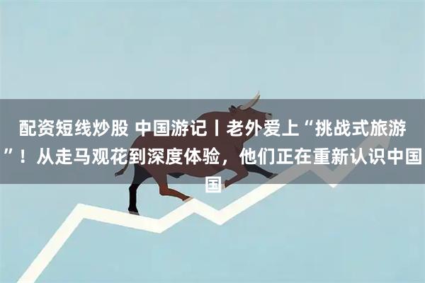 配资短线炒股 中国游记丨老外爱上“挑战式旅游”！从走马观花到深度体验，他们正在重新认识中国